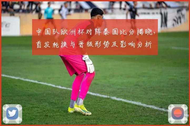 中国队欧洲杯对阵泰国比分揭晓，首发轮换与晋级形势及影响分析