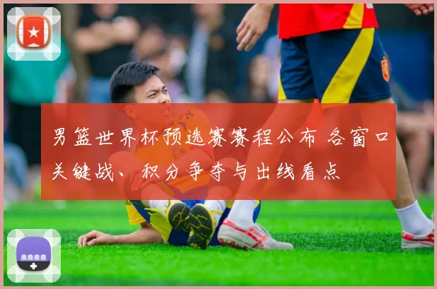 男篮世界杯预选赛赛程公布 各窗口关键战、积分争夺与出线看点