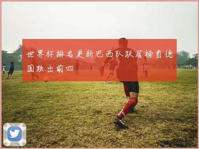 世界杯排名更新巴西队跃居榜首德国跌出前四