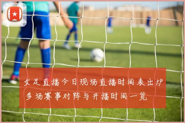 女足直播今日现场直播时间表出炉 多场赛事对阵与开播时间一览