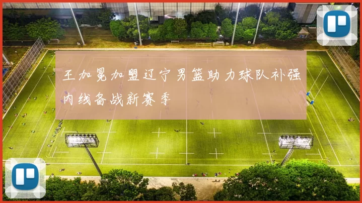 王加冕加盟辽宁男篮助力球队补强内线备战新赛季