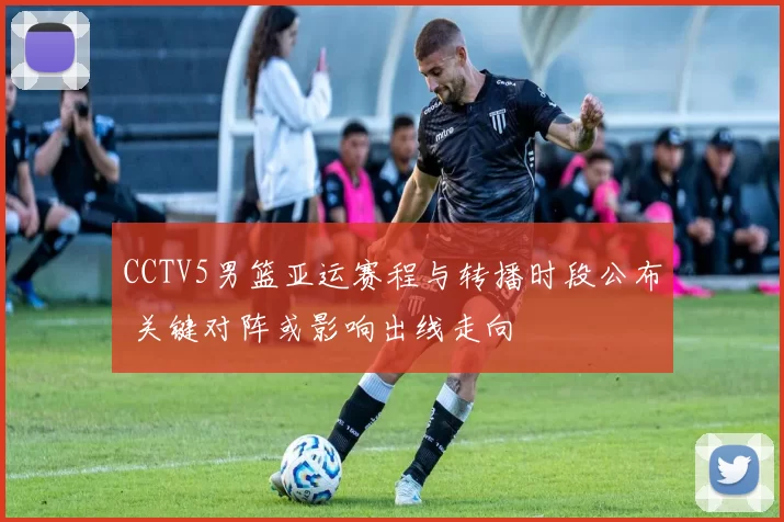 CCTV5男篮亚运赛程与转播时段公布 关键对阵或影响出线走向