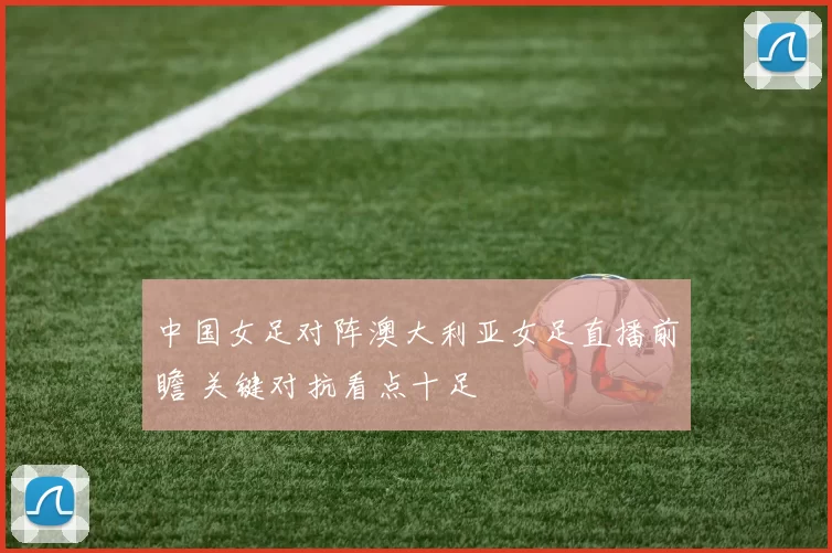 中国女足对阵澳大利亚女足直播前瞻 关键对抗看点十足