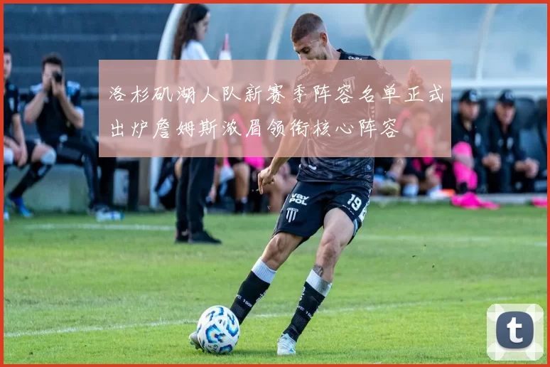 洛杉矶湖人队新赛季阵容名单正式出炉詹姆斯浓眉领衔核心阵容