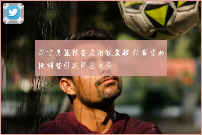 辽宁男篮预备启用张震麟 新赛季轮换调整引发阵容竞争