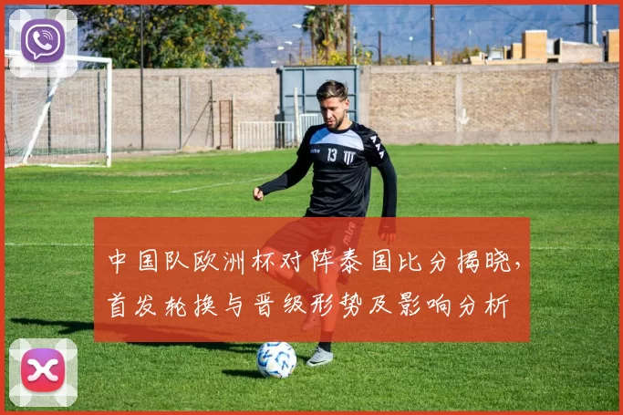 中国队欧洲杯对阵泰国比分揭晓，首发轮换与晋级形势及影响分析
