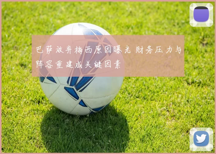巴萨放弃梅西原因曝光 财务压力与阵容重建成关键因素