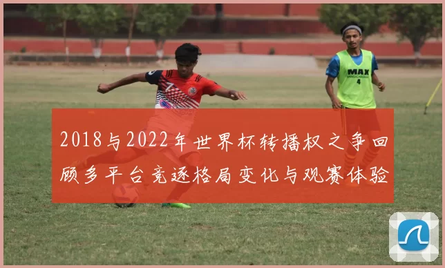 2018与2022年世界杯转播权之争回顾多平台竞逐格局变化与观赛体验影响