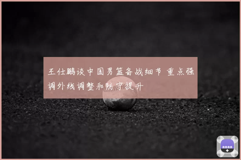 王仕鹏谈中国男篮备战细节 重点强调外线调整和防守提升