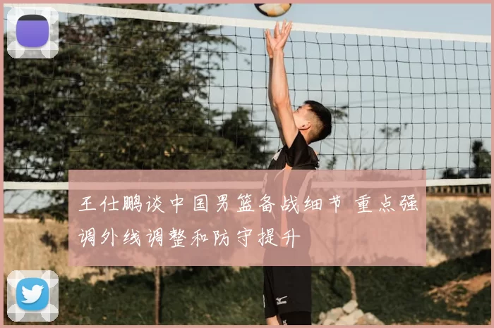 王仕鹏谈中国男篮备战细节 重点强调外线调整和防守提升