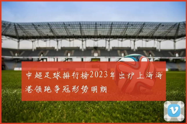 中超足球排行榜2023年出炉上海海港领跑争冠形势明朗