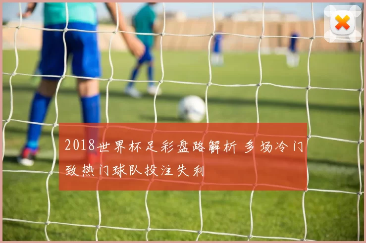 2018世界杯足彩盘路解析 多场冷门致热门球队投注失利