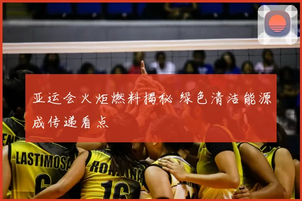 亚运会火炬燃料揭秘 绿色清洁能源成传递看点