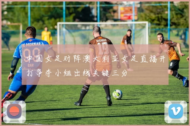 中国女足对阵澳大利亚女足直播开打争夺小组出线关键三分