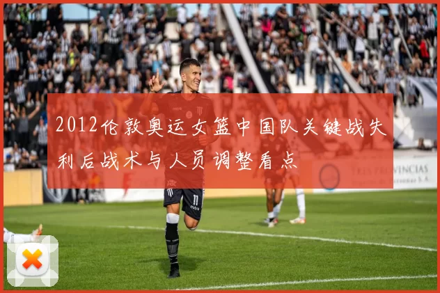 2012伦敦奥运女篮中国队关键战失利后战术与人员调整看点