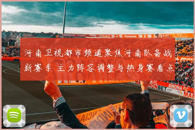 河南卫视都市频道聚焦河南队备战新赛季 主力阵容调整与热身赛看点发布