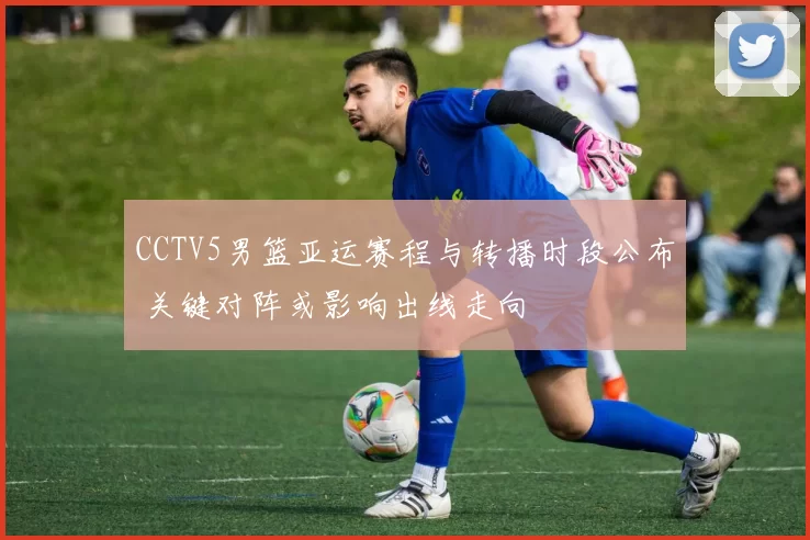 CCTV5男篮亚运赛程与转播时段公布 关键对阵或影响出线走向