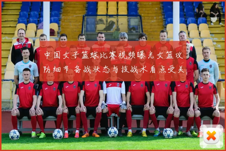 中国女子篮球比赛视频曝光女篮攻防细节 备战状态与技战术看点受关注