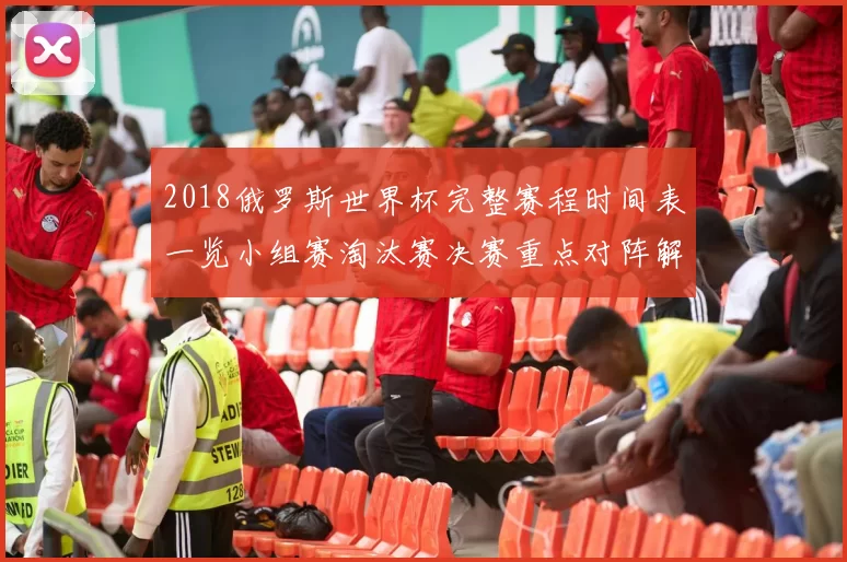 2018俄罗斯世界杯完整赛程时间表一览小组赛淘汰赛决赛重点对阵解析