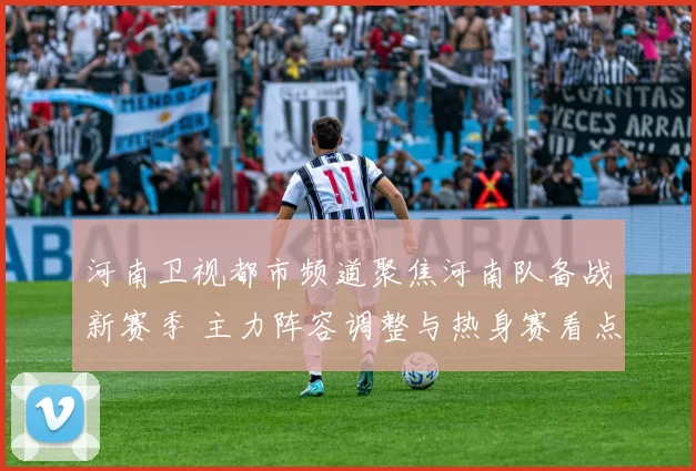 河南卫视都市频道聚焦河南队备战新赛季 主力阵容调整与热身赛看点发布