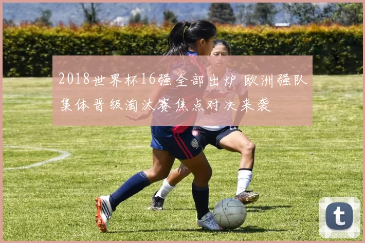 2018世界杯16强全部出炉 欧洲强队集体晋级淘汰赛焦点对决来袭