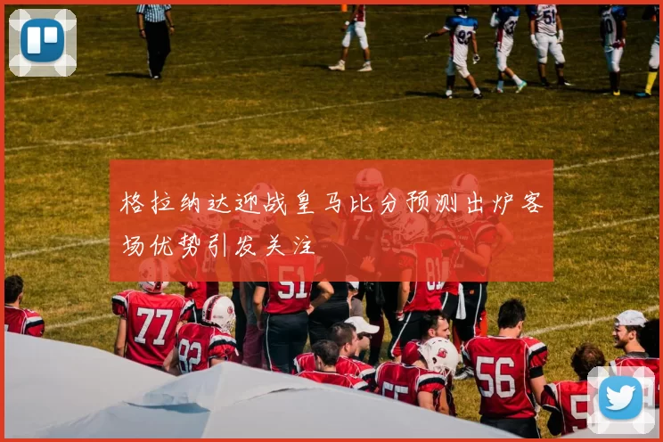 格拉纳达迎战皇马比分预测出炉客场优势引发关注
