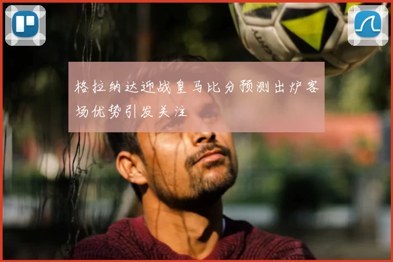 格拉纳达迎战皇马比分预测出炉客场优势引发关注