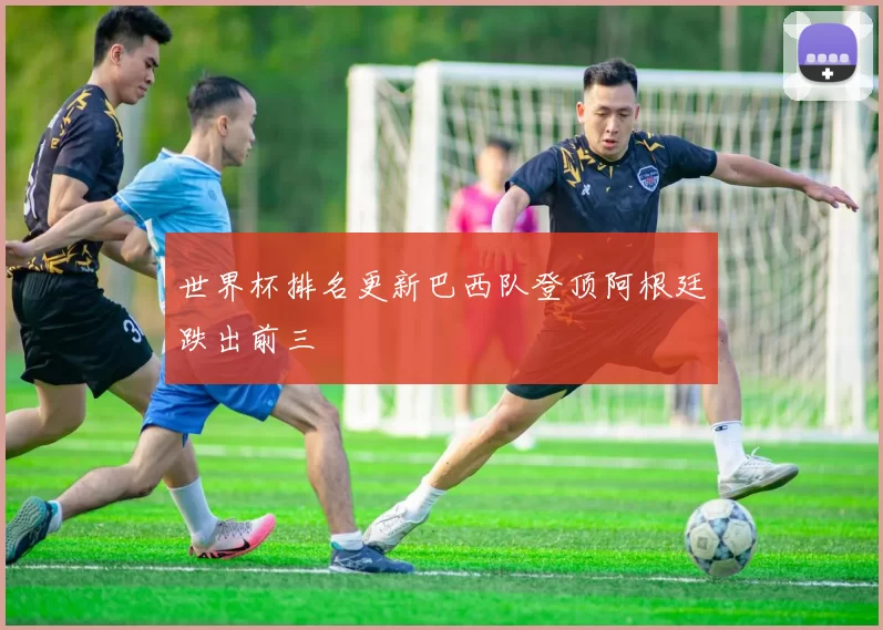 世界杯排名更新巴西队登顶阿根廷跌出前三