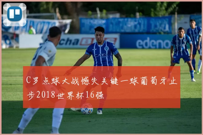 C罗点球大战憾失关键一球葡萄牙止步2018世界杯16强