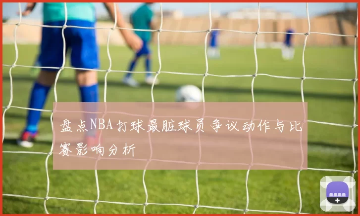 盘点NBA打球最脏球员争议动作与比赛影响分析
