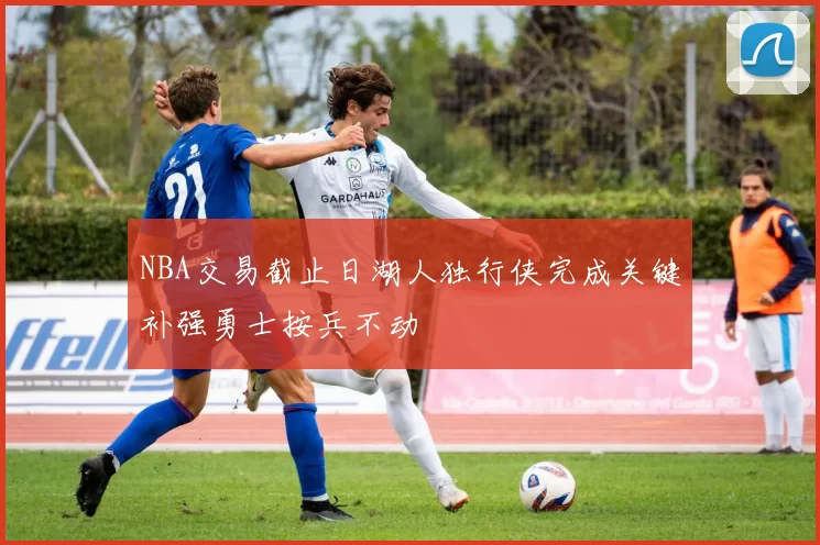 NBA交易截止日湖人独行侠完成关键补强勇士按兵不动
