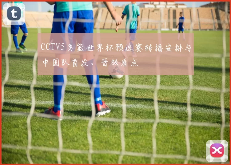CCTV5男篮世界杯预选赛转播安排与中国队首发、晋级看点