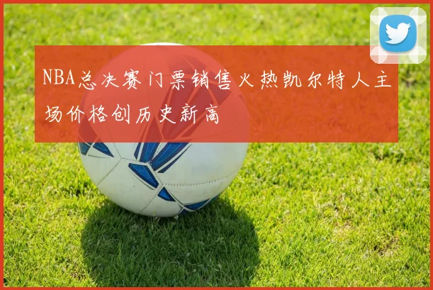 NBA总决赛门票销售火热凯尔特人主场价格创历史新高