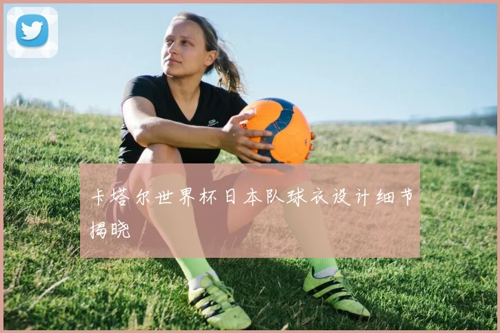 卡塔尔世界杯日本队球衣设计细节揭晓