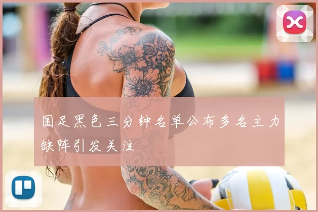 国足黑色三分钟名单公布多名主力缺阵引发关注