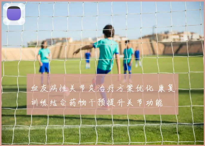 血友病性关节炎治疗方案优化 康复训练结合药物干预提升关节功能