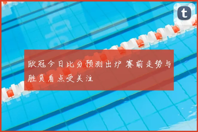 欧冠今日比分预测出炉 赛前走势与胜负看点受关注