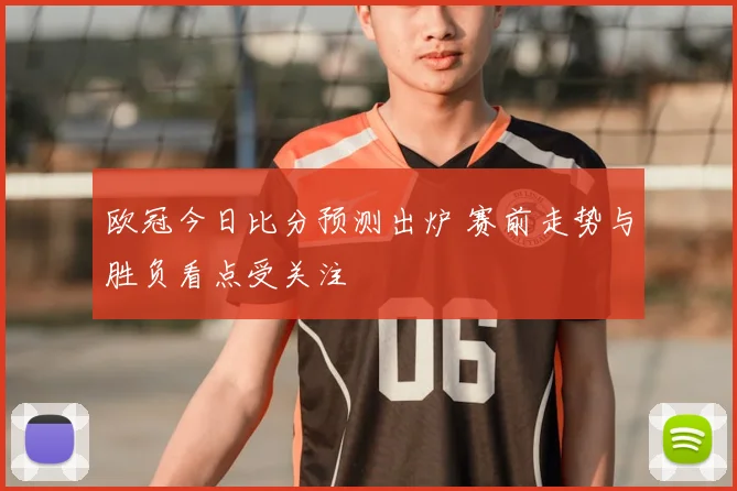 欧冠今日比分预测出炉 赛前走势与胜负看点受关注